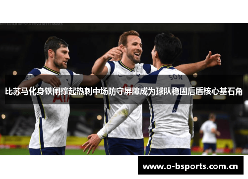 比苏马化身铁闸撑起热刺中场防守屏障成为球队稳固后盾核心基石角 比苏马化身铁闸撑起热刺中场防守屏障成为球队稳固后盾核心基石角